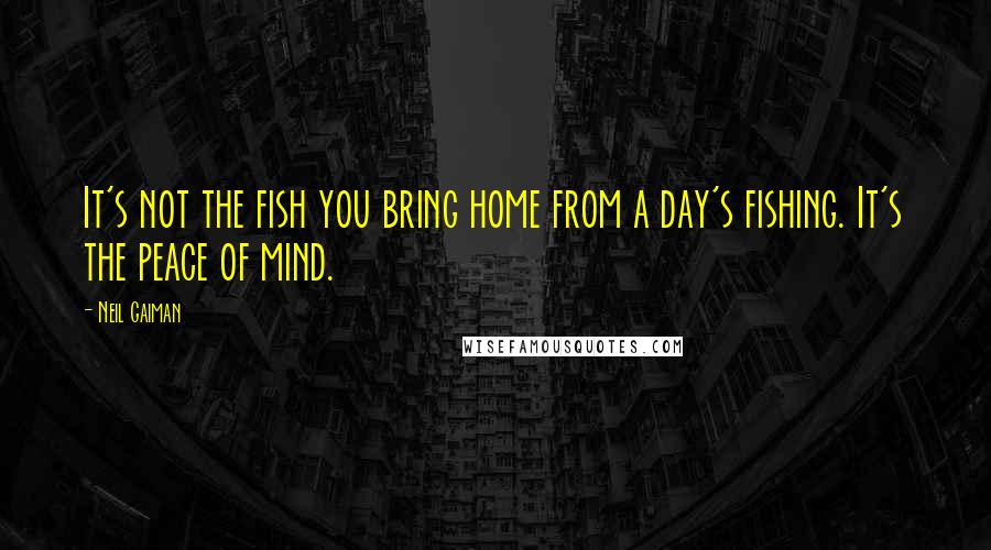 Neil Gaiman Quotes: It's not the fish you bring home from a day's fishing. It's the peace of mind.