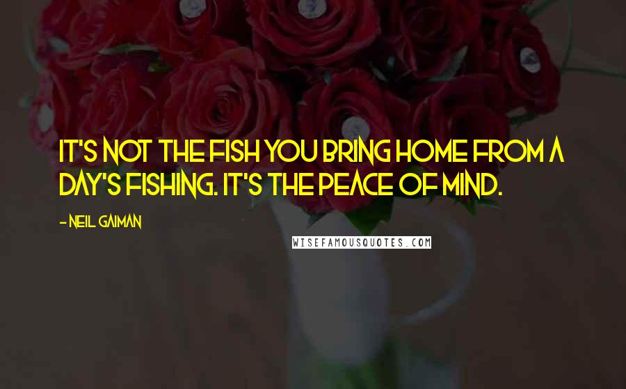 Neil Gaiman Quotes: It's not the fish you bring home from a day's fishing. It's the peace of mind.