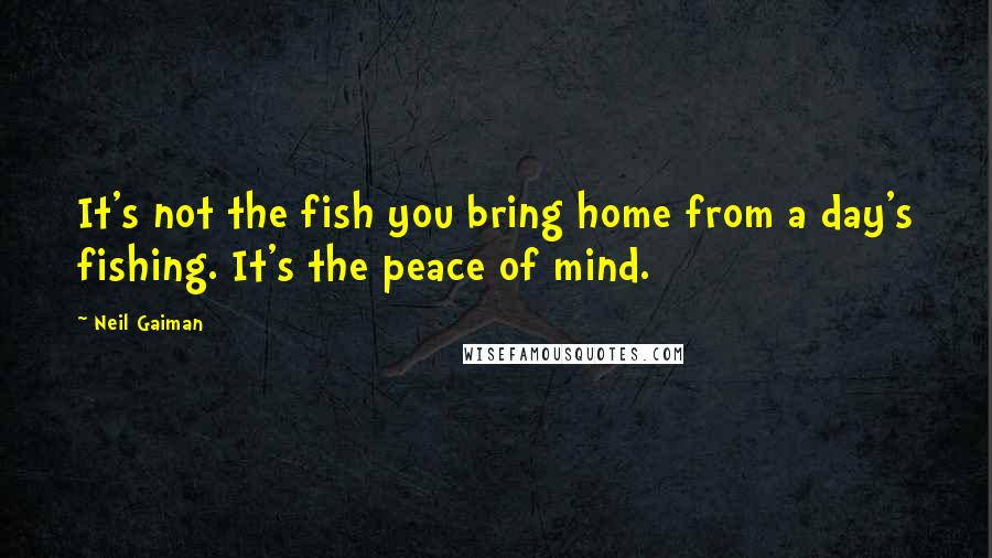 Neil Gaiman Quotes: It's not the fish you bring home from a day's fishing. It's the peace of mind.