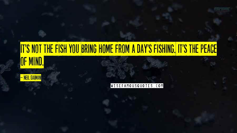 Neil Gaiman Quotes: It's not the fish you bring home from a day's fishing. It's the peace of mind.