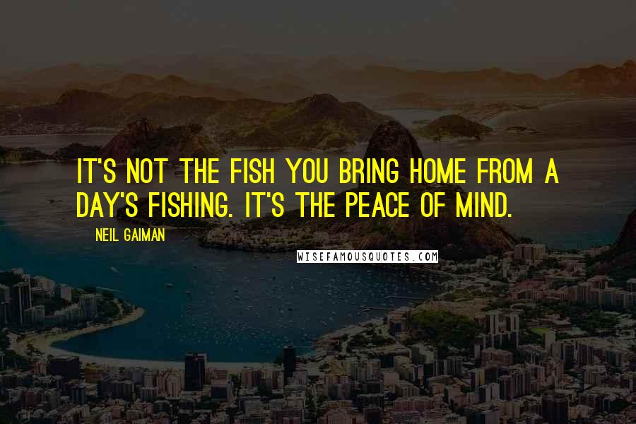 Neil Gaiman Quotes: It's not the fish you bring home from a day's fishing. It's the peace of mind.