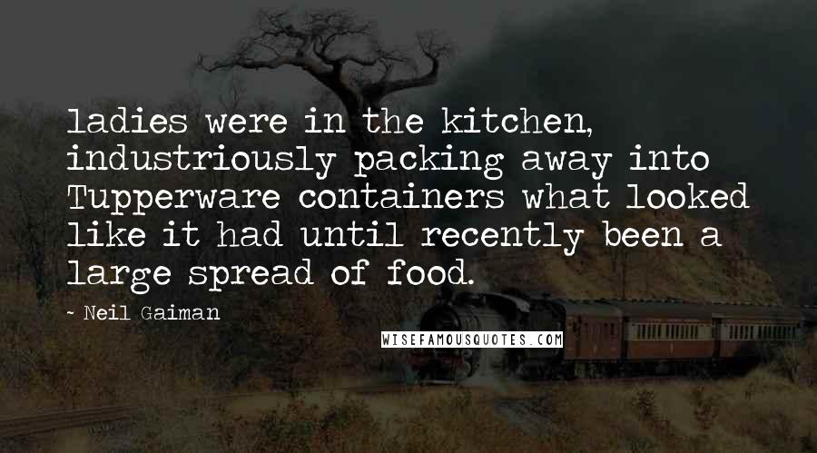 Neil Gaiman Quotes: ladies were in the kitchen, industriously packing away into Tupperware containers what looked like it had until recently been a large spread of food.