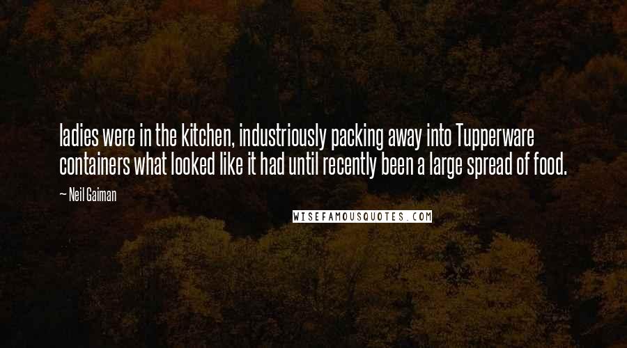 Neil Gaiman Quotes: ladies were in the kitchen, industriously packing away into Tupperware containers what looked like it had until recently been a large spread of food.