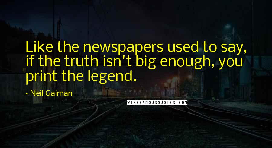 Neil Gaiman Quotes: Like the newspapers used to say, if the truth isn't big enough, you print the legend.