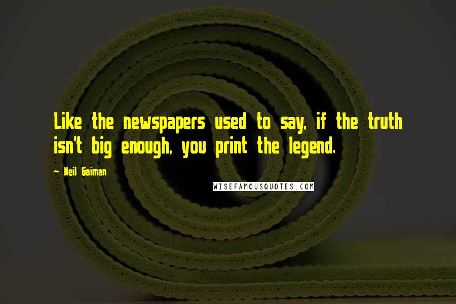 Neil Gaiman Quotes: Like the newspapers used to say, if the truth isn't big enough, you print the legend.