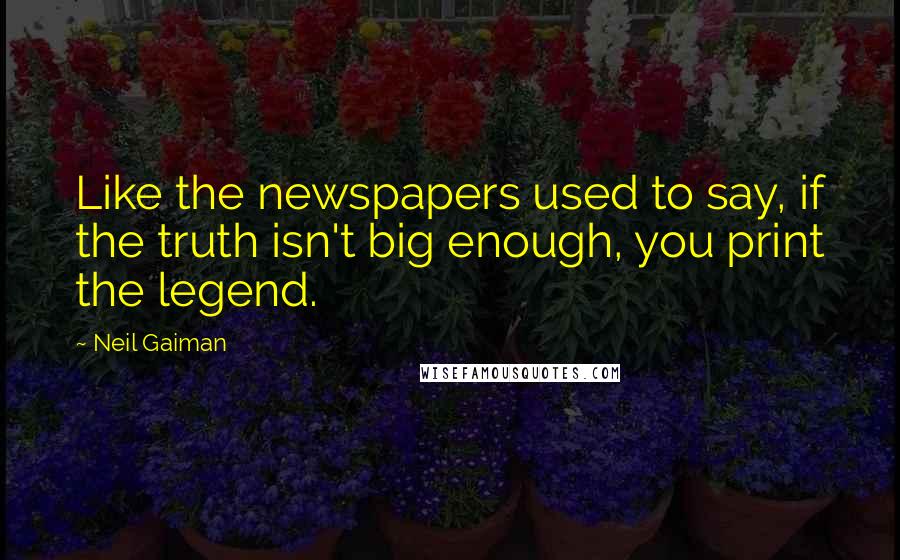 Neil Gaiman Quotes: Like the newspapers used to say, if the truth isn't big enough, you print the legend.