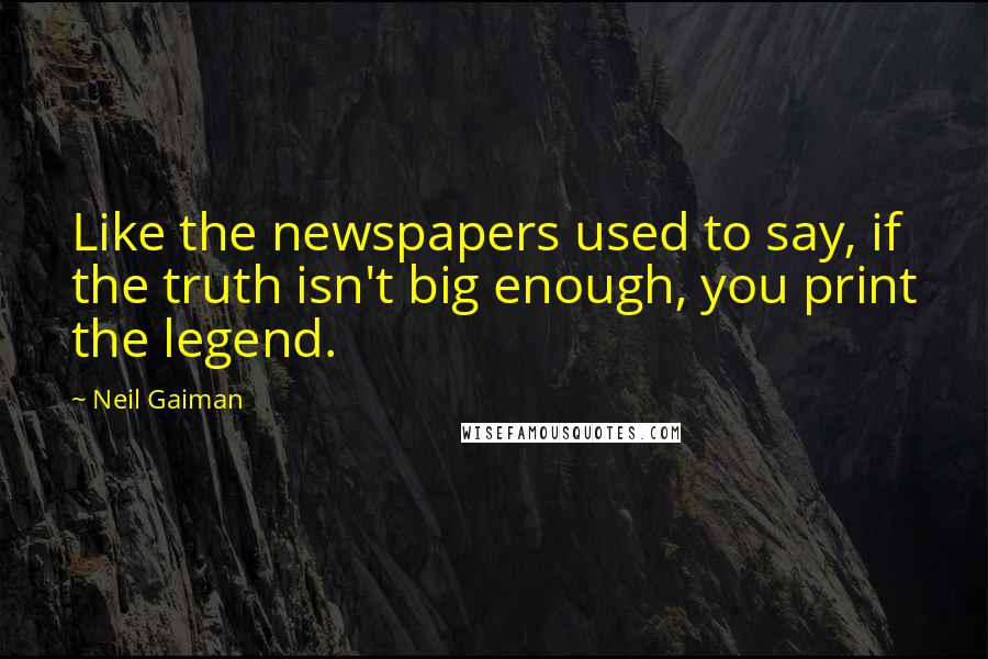 Neil Gaiman Quotes: Like the newspapers used to say, if the truth isn't big enough, you print the legend.