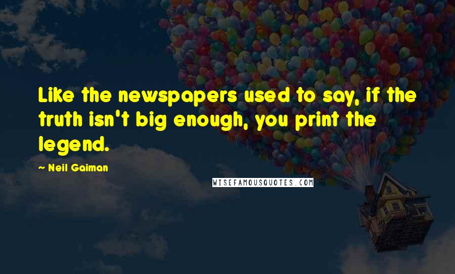 Neil Gaiman Quotes: Like the newspapers used to say, if the truth isn't big enough, you print the legend.