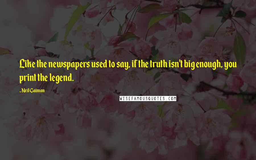 Neil Gaiman Quotes: Like the newspapers used to say, if the truth isn't big enough, you print the legend.