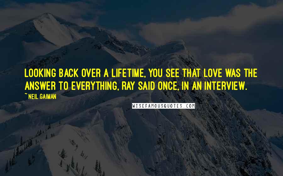 Neil Gaiman Quotes: Looking back over a lifetime, you see that love was the answer to everything, Ray said once, in an interview.