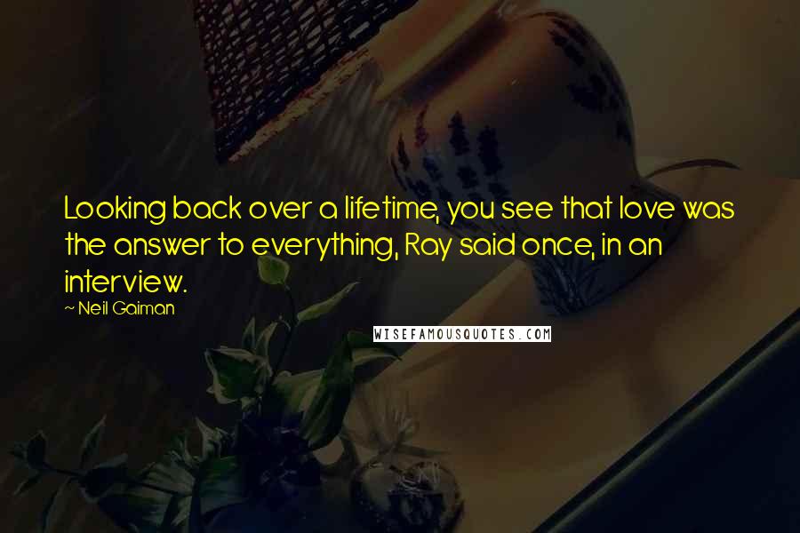 Neil Gaiman Quotes: Looking back over a lifetime, you see that love was the answer to everything, Ray said once, in an interview.