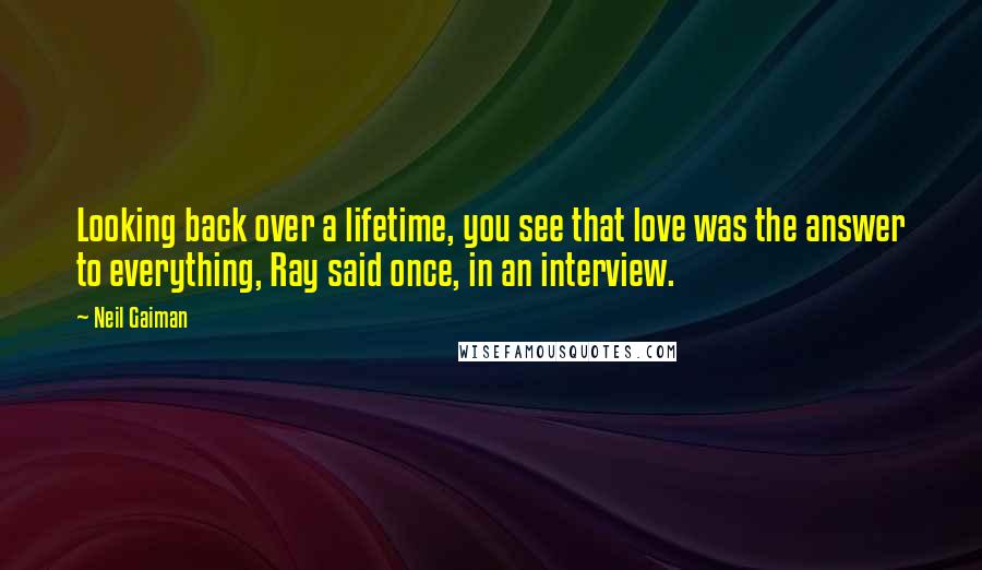 Neil Gaiman Quotes: Looking back over a lifetime, you see that love was the answer to everything, Ray said once, in an interview.