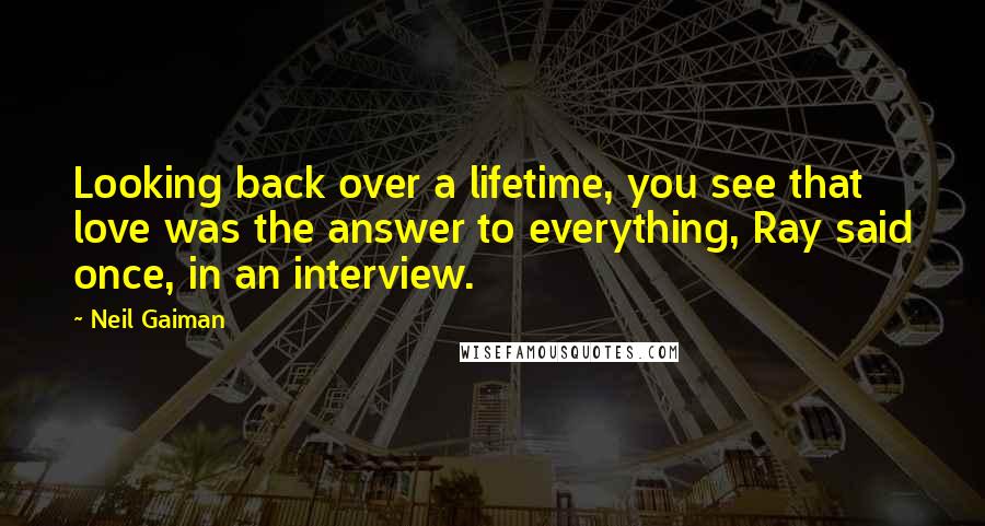 Neil Gaiman Quotes: Looking back over a lifetime, you see that love was the answer to everything, Ray said once, in an interview.