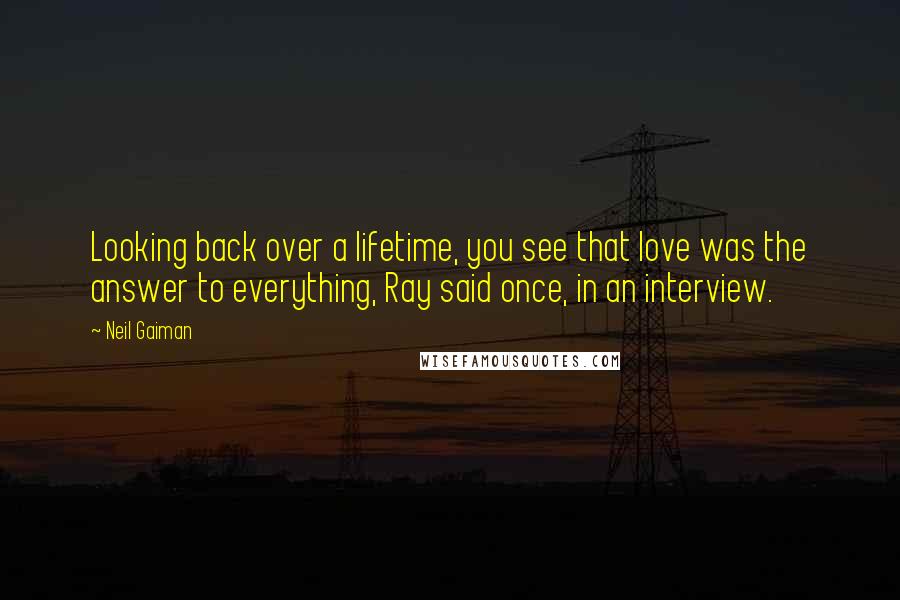 Neil Gaiman Quotes: Looking back over a lifetime, you see that love was the answer to everything, Ray said once, in an interview.