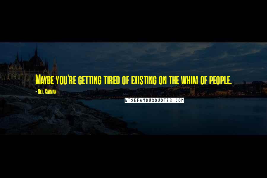 Neil Gaiman Quotes: Maybe you're getting tired of existing on the whim of people.