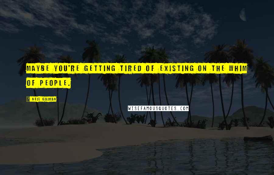 Neil Gaiman Quotes: Maybe you're getting tired of existing on the whim of people.