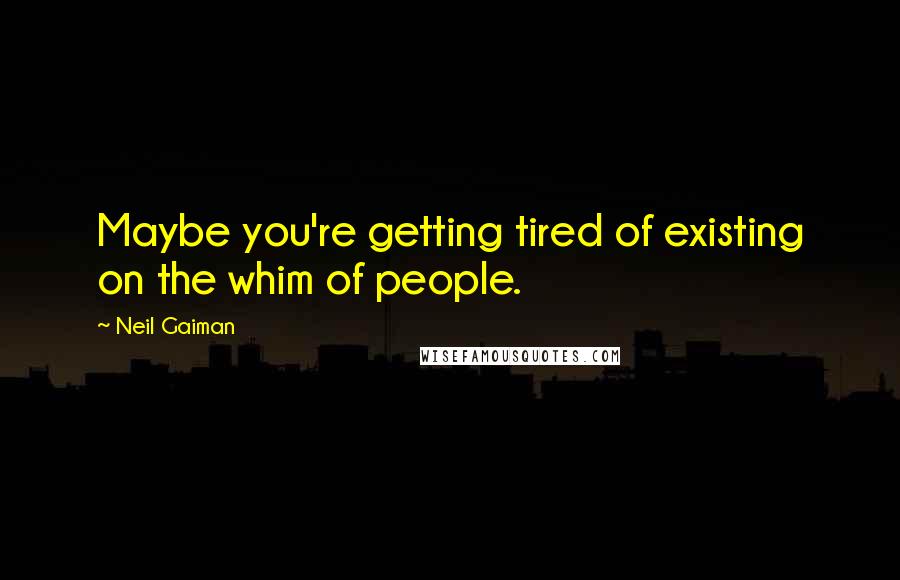 Neil Gaiman Quotes: Maybe you're getting tired of existing on the whim of people.
