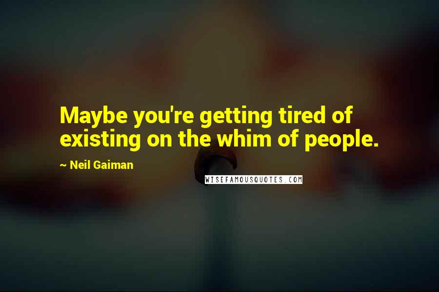 Neil Gaiman Quotes: Maybe you're getting tired of existing on the whim of people.