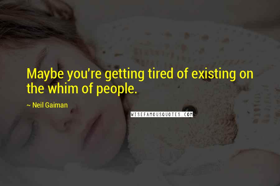 Neil Gaiman Quotes: Maybe you're getting tired of existing on the whim of people.