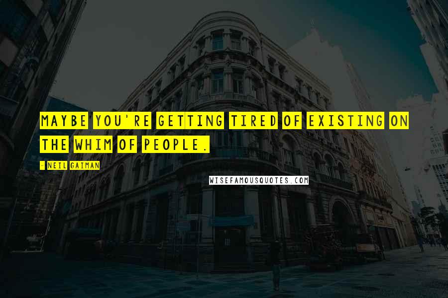 Neil Gaiman Quotes: Maybe you're getting tired of existing on the whim of people.