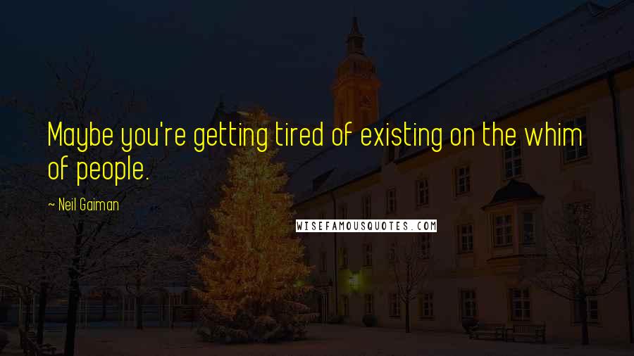 Neil Gaiman Quotes: Maybe you're getting tired of existing on the whim of people.