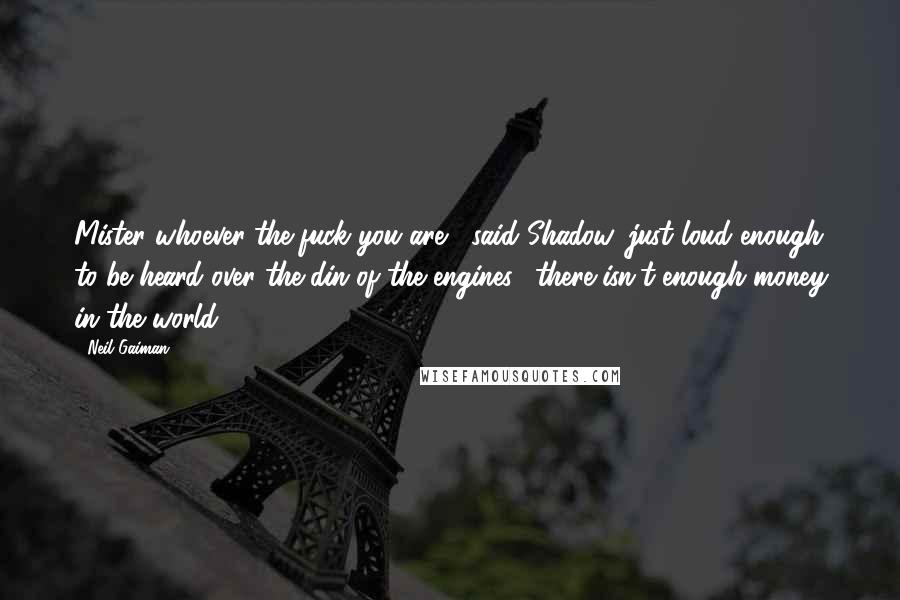 Neil Gaiman Quotes: Mister whoever-the-fuck you are," said Shadow, just loud enough to be heard over the din of the engines, "there isn't enough money in the world.