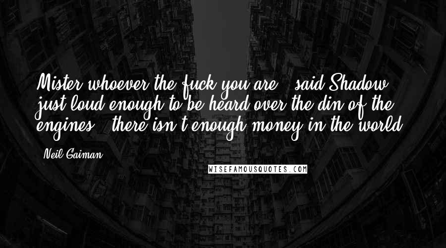 Neil Gaiman Quotes: Mister whoever-the-fuck you are," said Shadow, just loud enough to be heard over the din of the engines, "there isn't enough money in the world.