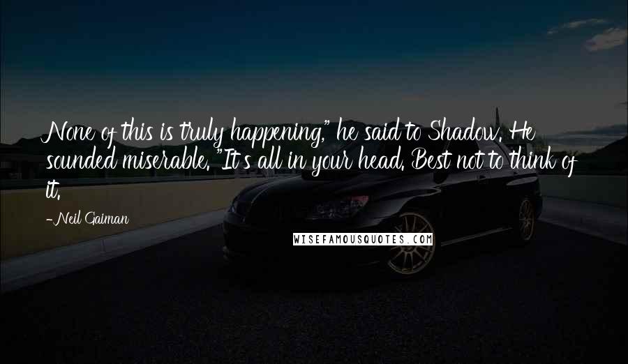 Neil Gaiman Quotes: None of this is truly happening," he said to Shadow. He sounded miserable. "It's all in your head. Best not to think of it.