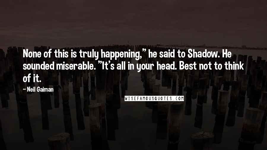 Neil Gaiman Quotes: None of this is truly happening," he said to Shadow. He sounded miserable. "It's all in your head. Best not to think of it.