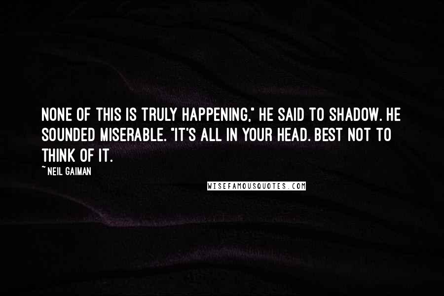 Neil Gaiman Quotes: None of this is truly happening," he said to Shadow. He sounded miserable. "It's all in your head. Best not to think of it.