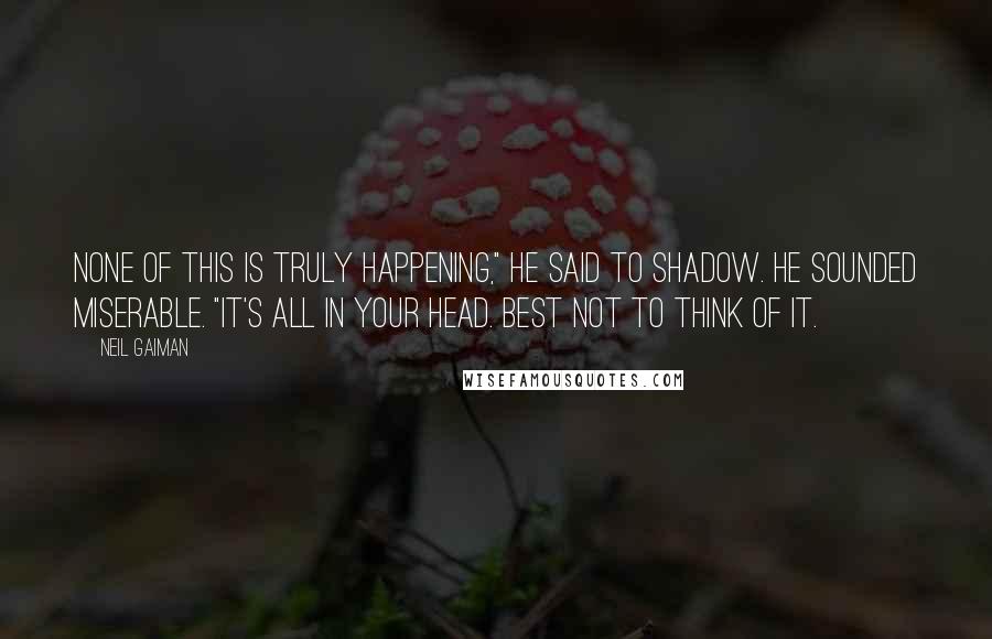 Neil Gaiman Quotes: None of this is truly happening," he said to Shadow. He sounded miserable. "It's all in your head. Best not to think of it.