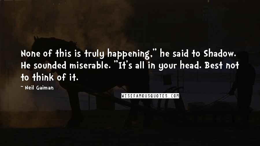 Neil Gaiman Quotes: None of this is truly happening," he said to Shadow. He sounded miserable. "It's all in your head. Best not to think of it.