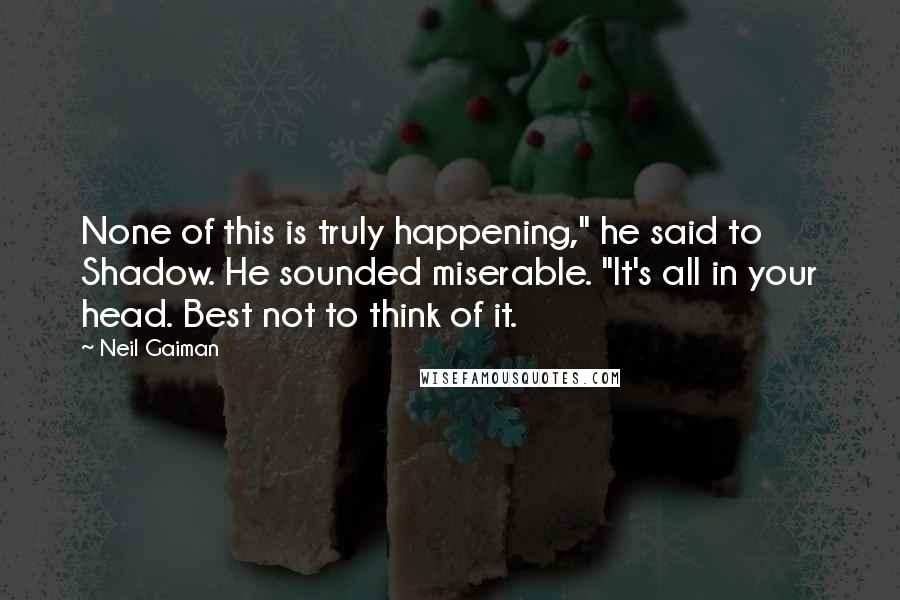 Neil Gaiman Quotes: None of this is truly happening," he said to Shadow. He sounded miserable. "It's all in your head. Best not to think of it.