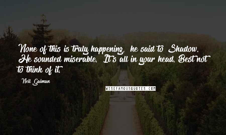 Neil Gaiman Quotes: None of this is truly happening," he said to Shadow. He sounded miserable. "It's all in your head. Best not to think of it.