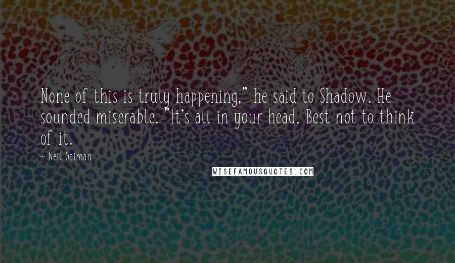 Neil Gaiman Quotes: None of this is truly happening," he said to Shadow. He sounded miserable. "It's all in your head. Best not to think of it.