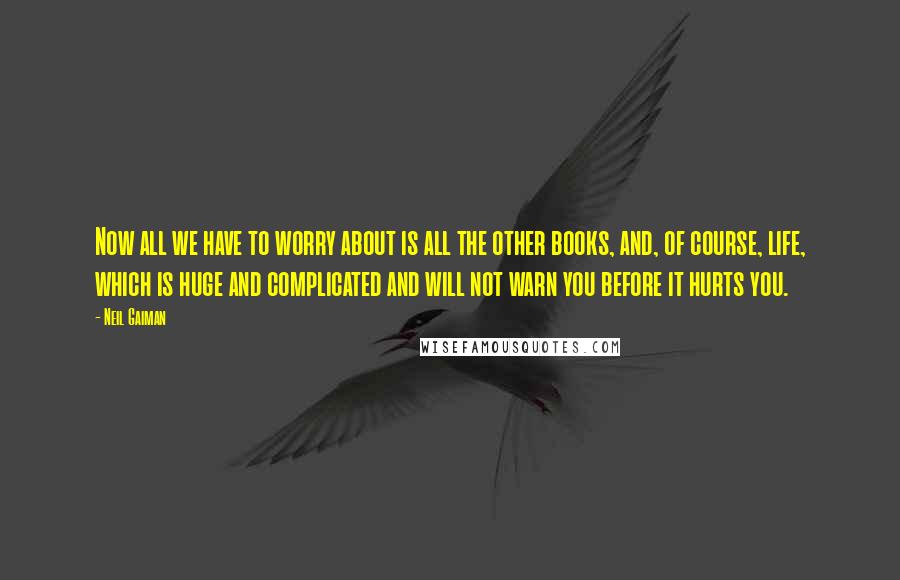 Neil Gaiman Quotes: Now all we have to worry about is all the other books, and, of course, life, which is huge and complicated and will not warn you before it hurts you.