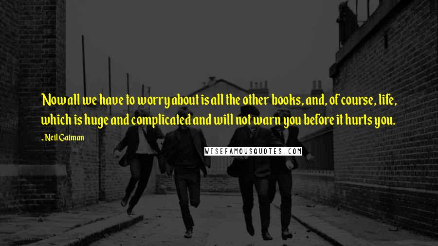 Neil Gaiman Quotes: Now all we have to worry about is all the other books, and, of course, life, which is huge and complicated and will not warn you before it hurts you.