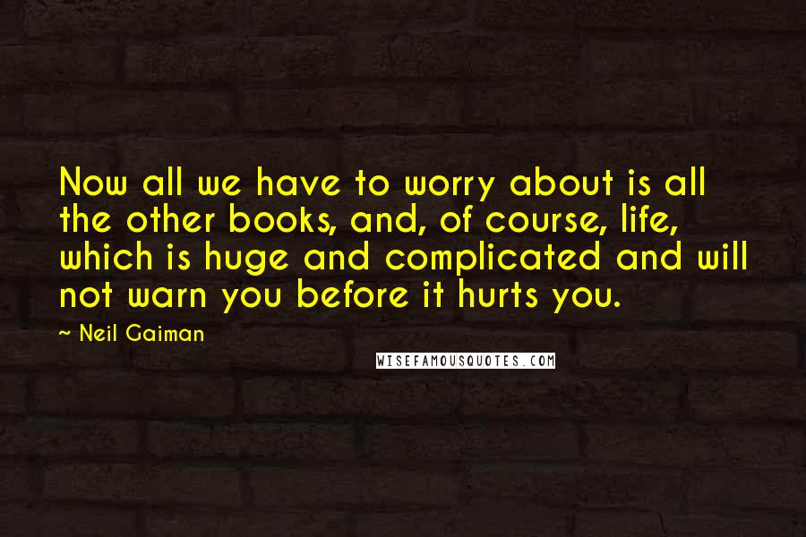Neil Gaiman Quotes: Now all we have to worry about is all the other books, and, of course, life, which is huge and complicated and will not warn you before it hurts you.