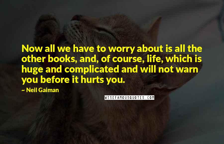 Neil Gaiman Quotes: Now all we have to worry about is all the other books, and, of course, life, which is huge and complicated and will not warn you before it hurts you.