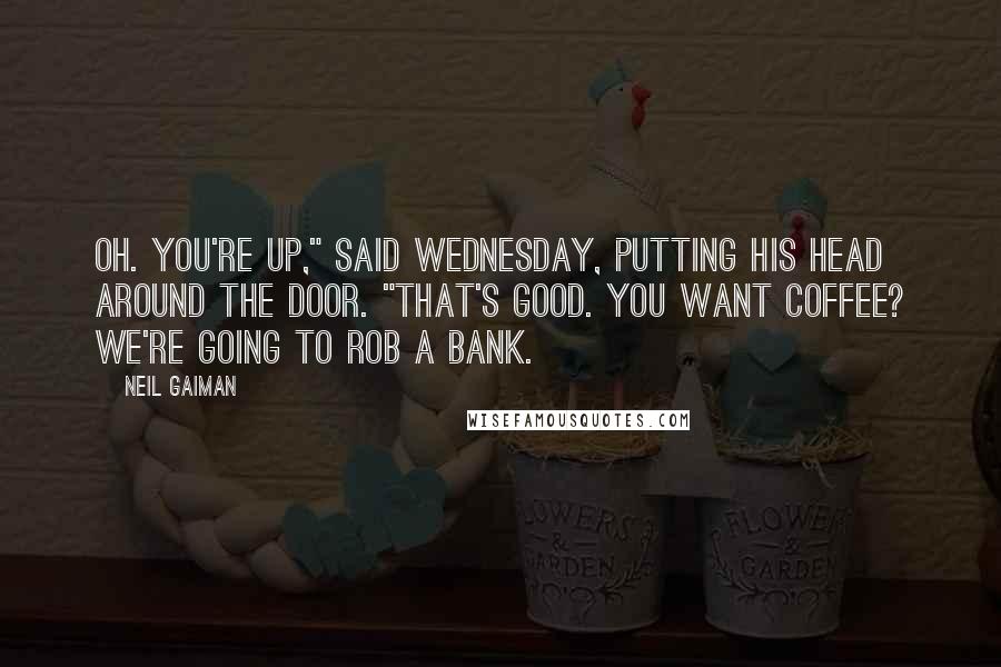 Neil Gaiman Quotes: Oh. You're up," said Wednesday, putting his head around the door. "That's good. You want coffee? We're going to rob a bank.