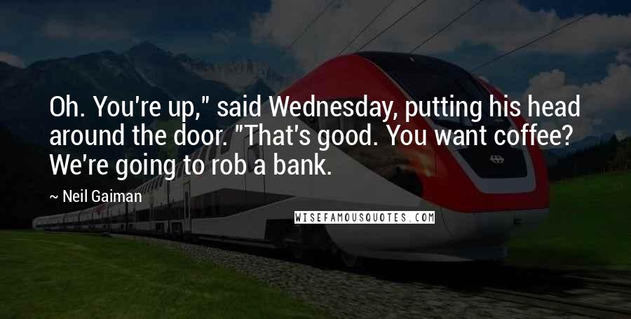 Neil Gaiman Quotes: Oh. You're up," said Wednesday, putting his head around the door. "That's good. You want coffee? We're going to rob a bank.