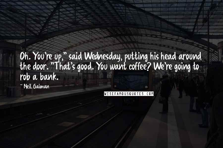 Neil Gaiman Quotes: Oh. You're up," said Wednesday, putting his head around the door. "That's good. You want coffee? We're going to rob a bank.