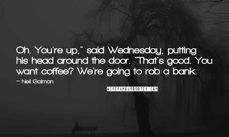 Neil Gaiman Quotes: Oh. You're up," said Wednesday, putting his head around the door. "That's good. You want coffee? We're going to rob a bank.