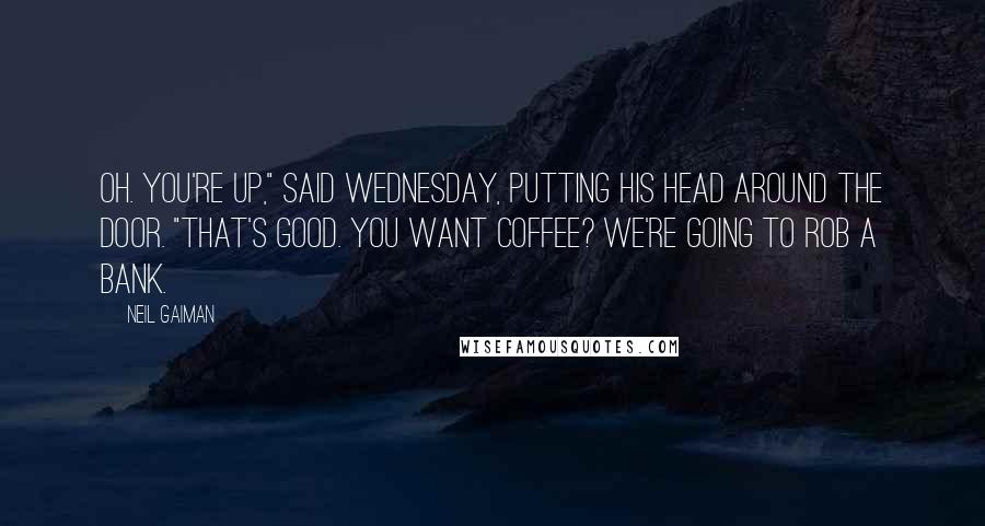 Neil Gaiman Quotes: Oh. You're up," said Wednesday, putting his head around the door. "That's good. You want coffee? We're going to rob a bank.