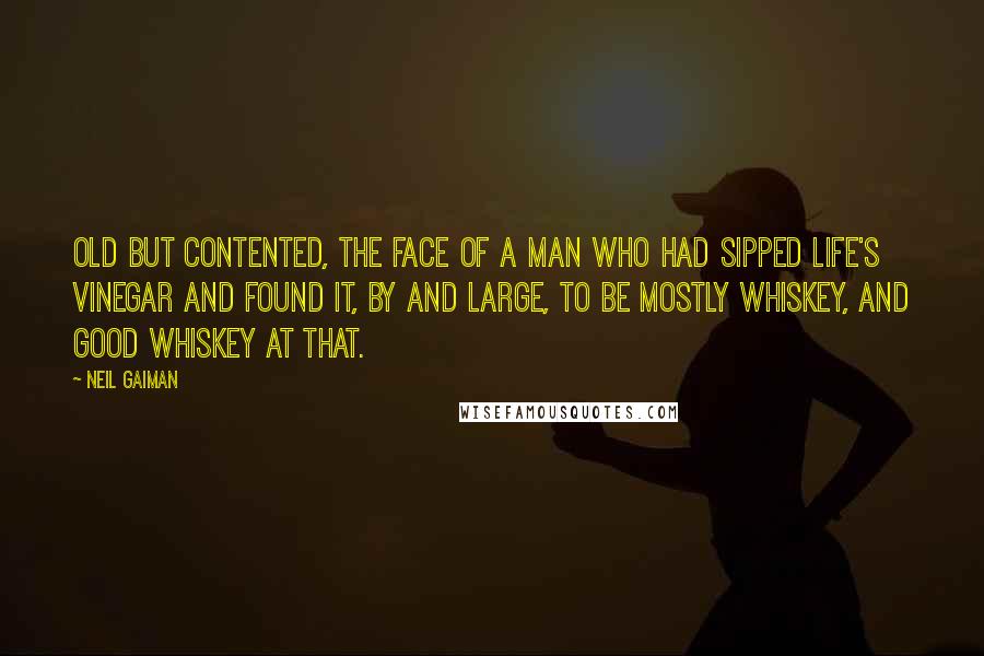 Neil Gaiman Quotes: Old but contented, the face of a man who had sipped life's vinegar and found it, by and large, to be mostly whiskey, and good whiskey at that.