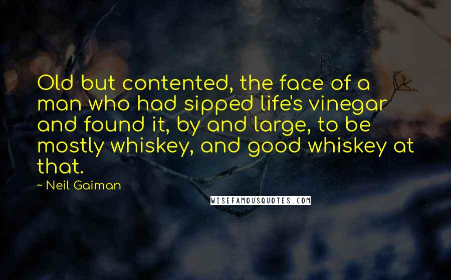 Neil Gaiman Quotes: Old but contented, the face of a man who had sipped life's vinegar and found it, by and large, to be mostly whiskey, and good whiskey at that.
