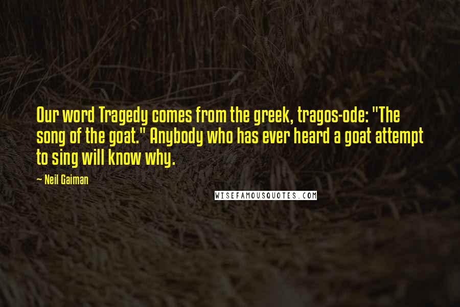 Neil Gaiman Quotes: Our word Tragedy comes from the greek, tragos-ode: "The song of the goat." Anybody who has ever heard a goat attempt to sing will know why.