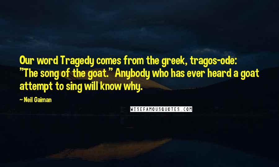 Neil Gaiman Quotes: Our word Tragedy comes from the greek, tragos-ode: "The song of the goat." Anybody who has ever heard a goat attempt to sing will know why.