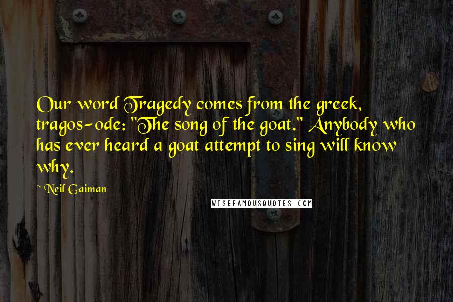 Neil Gaiman Quotes: Our word Tragedy comes from the greek, tragos-ode: "The song of the goat." Anybody who has ever heard a goat attempt to sing will know why.