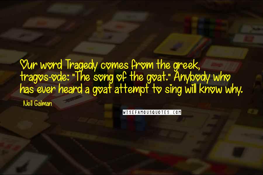 Neil Gaiman Quotes: Our word Tragedy comes from the greek, tragos-ode: "The song of the goat." Anybody who has ever heard a goat attempt to sing will know why.